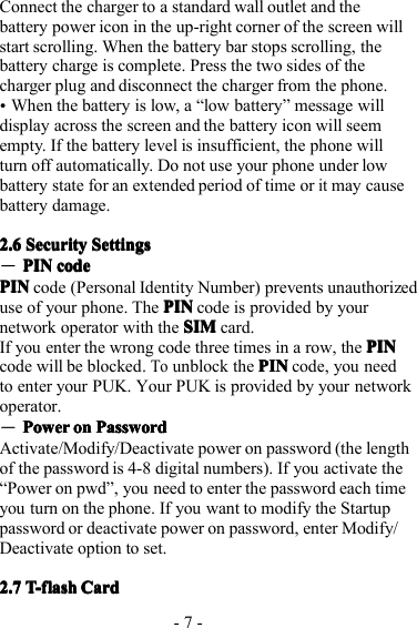 - 7 -Connect the charger to a standard wall outlet and thebattery power icon in the up-right corner of the screen willstart scrolling. When the battery bar stops scrolling, thebattery charge is complete. Press the two sides of thecharger plug and disconnectthe charger from the phone.�When the battery is low, a “ low battery ” message willdisplay across the screen and the battery icon will seemempty. If the battery level is insufficient, the phone willturn off automatically. D o not use your phone under lowbattery state for an extended period of time oritmay causebattery damage.2.62.62.62.6 SecuritySecuritySecuritySecurity SettingsSettingsSettingsSettings―PINPINPINPIN codecodecodecodePINPINPINPIN code ( Personal Identity Number ) prevents unauthorizeduse of your phone. The PINPINPINPIN code is provided by yournetwork operator with the SIMSIMSIMSIM card.If you enter the wrong code three times in a row , the PINPINPINPINcode will be blocked .Toun block the PINPINPINPIN code, you needto enter your PUK. Y our PUK is provided by your networkoperator.―PowerPowerPowerPower onononon PasswordPasswordPasswordPasswordA ctivate/Modify/Deactivate power on password (the lengthof the password is 4-8 digital numbers). If you activate the“ Power on pwd ” , you need to enter the password each timeyou turn on the phone . If you want to modify the Startuppassword or deactivate power on password, enter Modify/Deactivate option to set.2.72.72.72.7 T-flashT-flashT-flashT-flash CardCardCardCard