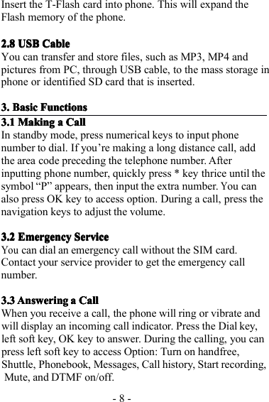 - 8 -Insert the T-Flash card into phone. This will expand theFlash memory of the phone.2.82.82.82.8 USBUSBUSBUSB CableCableCableCableYou can transfer and store files, such as MP3, MP4 andpictures from PC, through USB cable, to the mass storage inphone or identified SD card that is inserted.3.3.3.3. BasicBasicBasicBasic FunctionsFunctionsFunctionsFunctions3.13.13.13.1 MakingMakingMakingMaking aaaa CallCallCallCallIn standby mode, press num erical key s to input phonenumber to dia l . I f you ’ re making a long distance call, addthe area code preceding the telephone number. Afterinputting phone number, quickly press * key thrice until thesymbol “ P ” appears, then input the extra number.You canalso press OK key to access option. During a call, press thenavigation keys to adjust the volume.3.23.23.23.2 EmergencyEmergencyEmergencyEmergency ServiceServiceServiceServiceYoucan dial an emergency call without the SIM card.Contact your service provider to get the emergen cy callnumber.3.33.33.33.3 AnsweringAnsweringAnsweringAnswering aaaa CallCallCallCallWhen you receive a call, the phone will ring or vibrate andwill display an incoming call indicator. Press the Dial key,left soft key, OK key to answer. D uring the calling, you canpress left soft key to access Option: Turn on handfree,Shuttle, Phonebook, Messages, Call history, Start recording ,Mute, and DTMF on/off.