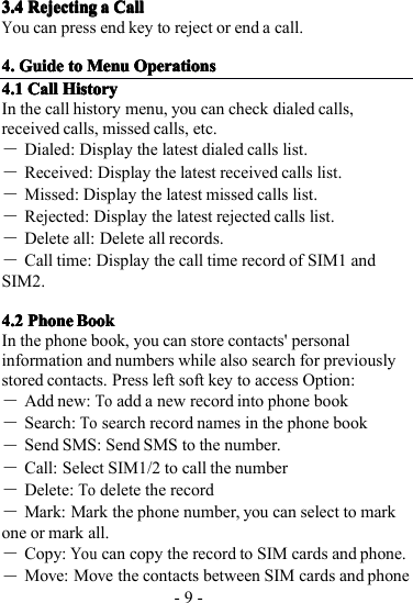 - 9 -3.43.43.43.4 RejectingRejectingRejectingRejecting aaaa CallCallCallCallYou can press end key to reject or end a call.4.4.4.4. GuideGuideGuideGuide totototo MenuMenuMenuMenu OperationsOperationsOperationsOperations4.14.14.14.1 CallCallCallCall HistoryHistoryHistoryHistoryI n the call history menu, you can check dialed calls,received calls, missed calls, etc.―Dialed: Display the latest dialed calls list.―R eceived: Display the latest received calls list.―M issed: Display the latest missed calls list.―R ejected: Display the latest rejected calls list.―D elete all: Delete all records.―Call time: Display the call time record of SIM1 andSIM2.4.24.24.24.2 PhonePhonePhonePhone BookBookBookBookI n the phone book, y ou can store contacts&apos; personalinformation and numbers while also search for previouslystored contacts. Press left soft key to access Option:―Add new:Toadd a new record into phone book―Search:Tosearch record names in the phone book―Send SMS: Send SMS to the number.―Call: Select SIM1/2 to call the number―Delete:Todelete the record―Mark: Mark the phone number, you can select to markone or mark all.―Copy:Youcan copy the record to SIM cards and phone.―Move: Move the contacts between SIM cards and phone