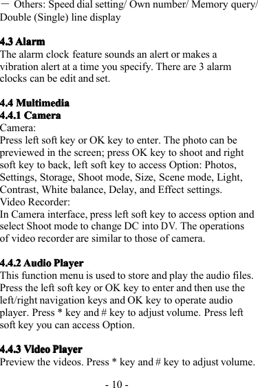 - 10 -―Others: Speed dial setting/ Own number/ Memory query/Double ( Single) line display4.34.34.34.3 AlarmAlarmAlarmAlarmThe alarm clock feature sounds an alert or makes avibration alert at a time you specify. T here are 3 alarmclocks can be edit and set.4.44.44.44.4 MultimediaMultimediaMultimediaMultimedia4.4.14.4.14.4.14.4.1 CameraCameraCameraCameraCamera:P ress l eft soft key or OK key to enter . The photo can bepreviewed in the screen; press OK key to shoot and rightsoft key to back, left soft key to access Option: Photos,Settings, Storage, Shoot mode, Size, Scene mode, Light,C o ntrast, White balance, Delay, and Effect settings.Video Recorder:I n Camera interface, press left soft key to access option andselect Shoot mode to change DC intoDV.T he operationsof video recorder are similar to those of camera.4.4.24.4.24.4.24.4.2 AudioAudioAudioAudio PlayerPlayerPlayerPlayerThis function menu is used to store and play the audio files.Press the left soft key or OK key to enter and then use theleft/right navigation keys and OK key to operate audioplayer . Press * key and # key to adjust volume. Press leftsoft key you can access Option.4.4.34.4.34.4.34.4.3 VideoVideoVideoVideo PlayerPlayerPlayerPlayerPreview the videos. Press * key and # key to adjust volume.