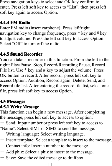 - 11 -Press navigation keys to select and OK key confirm toenter . P ress left soft key to access to “ List ”,then press leftsoft key again to access Option.4.4.44.4.44.4.44.4.4 FMFMFMFM RadioRadioRadioRadioE nter FM radio (insert earphone). Press left/rightnavigation key to change frequency, press * key and # keyto adjust volume. Press the left soft key to access Option.Select “ Off ” to turn off the radio.4.4.54.4.54.4.54.4.5 SoundSoundSoundSound RecorderRecorderRecorderRecorderYoucan take a recorder in this function. From the left to theright: Play/Pause, Stop, Record/Recording Pause, RecordFile list. Use * key and # key to adjust the volume. PressOK button to record. After record, press left soft key toaccess Option: Audition, Record again, Delete, Send, andRecord file list. After entering the record file list, select onefile, press left soft key to access Option.4.54.54.54.5 MessagesMessagesMessagesMessages4.5.4.5.4.5.4.5. 1111 WriteWriteWriteWrite MessageMessageMessageMessageThis function can begin a new message. After completingthe message, press left soft key to access to option:―Send: Input number or press left soft key to access to“ Name ” . Select SIM1 or SIM2 to send the message.―W riting language: Select writing language.―Insert template: Select a template to insert to the message .―Contact info: Insert a number to the message.―Add phiz: Select a phiz to insert to the message.―Save: Save the edited message to draftbox.