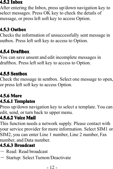 - 12 -4.5.24.5.24.5.24.5.2 InboxInboxInboxInboxAfter entering the Inbox, press up/down navigation key toselect messages. Press OK key to check the details ofmessage, or press left soft key to access Option.4.5.34.5.34.5.34.5.3 OutboxOutboxOutboxOutboxChecks the information of unsuccessfully sent message inoutbox. P ress left soft key to access to Option.4.5.44.5.44.5.44.5.4 DraftboxDraftboxDraftboxDraftboxYoucan save unsent and edit incomplete messages indraftbox. Press left soft key to access to Option.4.5.54.5.54.5.54.5.5 SentboxSentboxSentboxSentboxCheck the message in sentbox. Select one message to open,or press left soft key to access Option.4.5.64.5.64.5.64.5.6 MoreMoreMoreMore4.5.6.14.5.6.14.5.6.14.5.6.1 TemplatesTemplatesTemplatesTemplatesPress up/down navigation key to select a template.You canedit, send, or turn back to upper menu.4.5.6.24.5.6.24.5.6.24.5.6.2VoiceVoiceVoiceVoiceMailMailMailMailThis function needs a network supply. Please contact withyour service provider for more information. Select SIM1 orSIM2, you can enter Line 1 number, Line 2 number, Faxnumber, and Data number.4.5.6.34.5.6.34.5.6.34.5.6.3 BroadcastBroadcastBroadcastBroadcast―Read: Read broadcast―Startup: Select Turnon/Deactivate