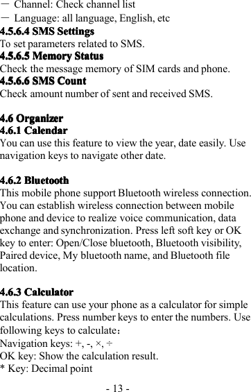 - 13 -―Channel: Check channel list―Language: all language, English, etc4.5.6.44.5.6.44.5.6.44.5.6.4 SMSSMSSMSSMS SettingsSettingsSettingsSettingsToset parameters related to SMS.4.5.6.4.5.6.4.5.6.4.5.6. 5555 MemoryMemoryMemoryMemory StatusStatusStatusStatusCheck the message memory of SIM cards and phone.4.5.6.64.5.6.64.5.6.64.5.6.6 SMSSMSSMSSMS CountCountCountCountCheck amount number of sent and received SMS.4.64.64.64.6 OrganizerOrganizerOrganizerOrganizer4.6.14.6.14.6.14.6.1 CalendarCalendarCalendarCalendarYou can use this feature to view the year, date easily. Usenavigation key s to navigat e other date.4.6.24.6.24.6.24.6.2 BluetoothBluetoothBluetoothBluetoothT his mobile phone support Bluetooth wireless connection.You can establish wireless connection between mobilephone and device to realize voice communication, dataexchange and synchronization. P ress left soft key or OKkey to enter: Open/Close bluetooth, Bluetooth visibility,Paired device, My bluetooth name, and Bluetooth f i lelocation.4.6.34.6.34.6.34.6.3 CalculatorCalculatorCalculatorCalculatorThis feature can use your phone as a calculator for simplecalculations. P ress number keys to enter the numbers. Usefollowing keys to calculate ：Navigation keys: +, -, ×,÷OK key: Show the calculation result.* K ey:Decimal point