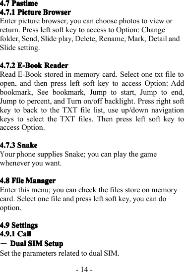 - 14 -4.74.74.74.7 PastimePastimePastimePastime4.7.14.7.14.7.14.7.1 PicturePicturePicturePicture BrowserBrowserBrowserBrowserE nter picture browser, you can choose photos to view orreturn. P ress left soft key to access to Option: Changefolder, Send, Slideplay,Delete, Rename, Mark, Detail andSlide setting.4.7.24.7.24.7.24.7.2 E-BookE-BookE-BookE-Book ReaderReaderReaderReaderRead E-Book stored in memory card. S elect one txt file toopen, and then press left soft key to access Option: Addbookmark, See bookmark, Jump to start, Jump to end,Jump to percent, and Turn on/off backlight. Press right softkey to back to the TXT file list, use up/down navigationkeys t o select the TXT files. T hen press left soft key toaccess Option.4.7.34.7.34.7.34.7.3 SnakeSnakeSnakeSnakeYour phone supplies Snake; you can play the gamewhenever you want.4.84.84.84.8 FileFileFileFile ManagerManagerManagerManagerE nter this menu; you can check the files store on memorycard. S elect one file and press left softkey,you can dooption.4.94.94.94.9 SettingsSettingsSettingsSettings4.9.14.9.14.9.14.9.1 CallCallCallCall―DualDualDualDual SIMSIMSIMSIM SetupSetupSetupSetupSet the parameters related to dual SIM.