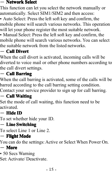 - 15 -―NetworkNetworkNetworkNetwork SelectSelectSelectSelectThis function can let you select the network manually orautomatically. Select SIM1/SIM2 and then access:�Auto Select: Press the left soft key and confirm, themobile phone will search various networks. This operationwill let your phone register the most suitable network.�Manual Select: Press the left soft key and confirm, themobile phone will search various networks.Youcan selectthe suitable network from the listed networks.―CallCallCallCall DivertDivertDivertDivertWhen the call divert is activ ated, incoming calls will bediverted to voice mail or other phone numbers according tothe call divert settings.―CallCallCallCall BarringBarringBarringBarringWhen the call barring is activated, some of the calls will bebarred according to the call barring setting condition.Contact your service provider to sign up for call barring.―CallCallCallCall WaitingWaitingWaitingWaitingS et the mode of call waiting, this function need to beactivated.―HideHideHideHide IDIDIDIDT o set whether hide your ID.―LineLineLineLine SwitchingSwitchingSwitchingSwitchingTo select Line 1 or Line 2.―FlightFlightFlightFlight ModeModeModeModeYou can do the settings: Active or Select When Power On.―MoreMoreMoreMore�50 Secs WarningSet: Activate/ Deactivate.