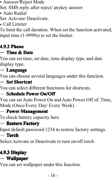 - 16 -�Answer/Reject ModeSet: SMS reply after reject/ anykey answer�Auto RedialSet: Activate/ Deactivate.�Call LimiterTo limit the call duration. W hen set the function activated,input time (1-9999s) to set the limiter.4.9.24.9.24.9.24.9.2 PhonePhonePhonePhone―TimeTimeTimeTime &amp;&amp;&amp;&amp; DateDateDateDateYou can set time, set date, time display t ype,and datedisplay type.―LanguageLanguageLanguageLanguageYou can choose several languages under this function.―SetSetSetSet ShortcutShortcutShortcutShortcutYoucan select different functions for shortcuts.―ScheduleScheduleScheduleSchedule PowerPowerPowerPower On/OffOn/OffOn/OffOn/OffYou can set Auto Power On and Auto Power Off of: Time,Mode (Once/Every Day/ Every Week).―PowerPowerPowerPower ManagementManagementManagementManagementTo check battery capacity here―RestoreRestoreRestoreRestore FactoryFactoryFactoryFactoryI nput default password 1234 to restore factory settings.―TorchTorchTorchTorchS elect Activate or Deactivate to turn on/off torch .4.9.34.9.34.9.34.9.3 DisplayDisplayDisplayDisplay―WallpaperWallpaperWallpaperWallpaperYou can set wallpaper under this function.