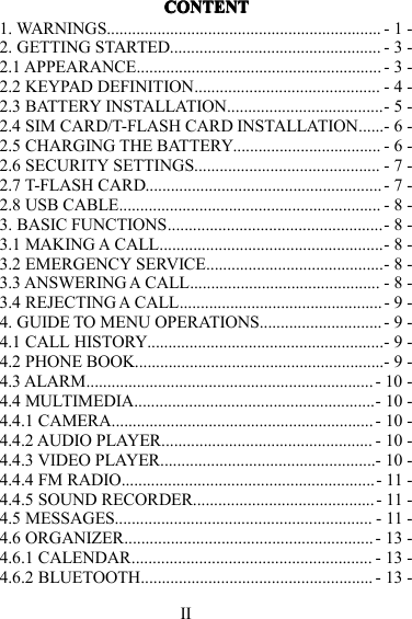 IICONTENTCONTENTCONTENTCONTENT1. WARNINGS ................................................................. - 1 -2. GETTING STARTED .................................................. - 3 -2.1 APPEARANCE .......................................................... - 3 -2.2 KEYPAD DEFINITION ............................................ - 4 -2.3 BATTERY INSTALLATION .....................................- 5 -2.4 SIM CARD/T-FLASH CARD INSTALLATION . . . . . . - 6 -2.5 CHARGING THE BATTERY ................................... - 6 -2.6 SECURITY SETTINGS ............................................ - 7 -2.7 T-FLASH CARD ........................................................ - 7 -2.8 USB CABLE .............................................................. - 8 -3. BASIC FUNCTIONS ...................................................- 8 -3.1 MAKINGACALL .....................................................- 8 -3.2 EMERGENCY SERVICE ..........................................- 8 -3.3 ANSWERINGACALL ............................................. - 8 -3.4 REJECTINGACALL ................................................ - 9 -4. GUIDE TO MENU OPERATIONS ............................. - 9 -4.1 CALL HISTORY ........................................................- 9 -4.2 PHONE BOOK ...........................................................- 9 -4.3 ALARM .................................................................... - 10 -4.4 MULTIMEDIA .........................................................- 10 -4.4.1 CAMERA .............................................................. - 10 -4.4.2 AUDIO PLAYER .................................................. - 10 -4.4.3 VIDEO PLAYER ...................................................- 10 -4.4.4 FM RADIO ............................................................ - 11 -4.4.5 SOUND RECORDER ........................................... - 11 -4.5 MESSAGES ............................................................. - 11 -4.6 ORGANIZER ........................................................... - 13 -4.6.1 CALENDAR ......................................................... - 13 -4.6.2 BLUETOOTH ....................................................... - 13 -