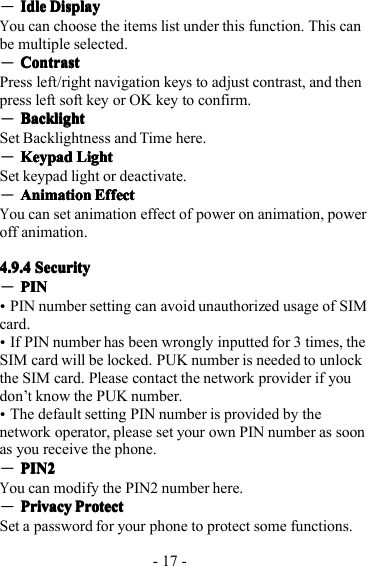 - 17 -―IdleIdleIdleIdle DisplayDisplayDisplayDisplayYou can choose the items list under this function . T his canbe multiple selected.―CCCC ontrastontrastontrastontrastP ress left/right navigation keys to adjust contrast, and thenpress left soft key or OK key to confirm.―BacklightBacklightBacklightBacklightSet Backlightness and Time here.―KeypadKeypadKeypadKeypad LightLightLightLightS et keypad light or deactivate.―AnimationAnimationAnimationAnimation EffectEffectEffectEffectYou can set animation effect of power on animation, poweroff animation.4.9.44.9.44.9.44.9.4 SecuritySecuritySecuritySecurity―PINPINPINPIN�PIN number setting can avoid unauthorized usage of SIMcard.�If PIN number has been wrongly inputted for 3 times, theSIM card will be locked. PUK number is needed to unlockthe SIM card. P lease contact the network provider if youdon ’tknow the PUK number.�The default setting PIN number is provided by thenetwork operator, please set your own PIN number as soonas you receive the phone.―PIN2PIN2PIN2PIN2You can modify the PIN2 number here.―PrivacyPrivacyPrivacyPrivacy ProtectProtectProtectProtectS et a password for your phone to protect some functions.