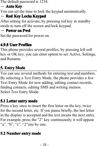 - 18 -T he default password is 1234.―AutoAutoAutoAuto KeyKeyKeyKeyYou can set the time to lock the keypad automatically.―RedRedRedRed KeyKeyKeyKey LocksLocksLocksLocks KeypadKeypadKeypadKeypadA fter setting for activate, by pressing red key in standbymode to turn off the screen and lock keypad.―PowerPowerPowerPower onononon PwdPwdPwdPwdS et the password for power on.4.9.54.9.54.9.54.9.5 UserUserUserUser ProfilesProfilesProfilesProfilesT his phone provides several profiles, by pressing left softkey or OKkey,you can enter option to set: Active, Settings,and Rename.5.5.5.5. EntryEntryEntryEntry MMMM odeodeodeodeYoucan us e several methods for entering text and numbers.By s electing aTextEntry Mode, t he phone provide s a fewTextEntry Mode for new add ing,edi ting contact record s,find ing contacts,edit ing SMS and writ ing memo s .SelectTextEntry Mode:5.15.15.15.1 LetterLetterLetterLetter entryentryentryentry modemodemodemodePress a key once to insert the first letter on thekey,twicefor the second letter, etc. If you pause briefly, the last letterin the display is accepted and the text awaits the next entry.For example, press th e&quot;2&quot;key continuously, it will app e ar“a”,“ b ”,“c”,“ 2 ” one by one.5.25.25.25.2 NumberNumberNumberNumber entryentryentryentry modemodemodemode