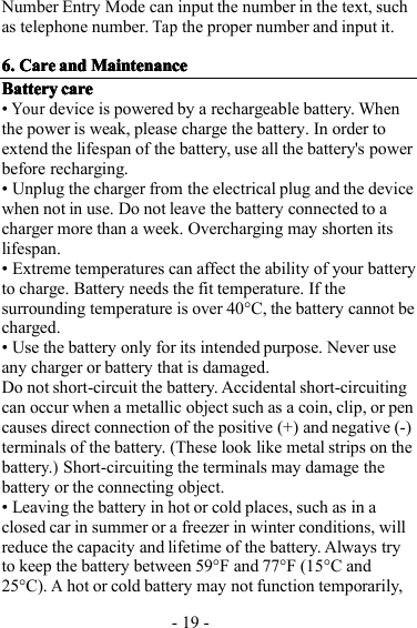 - 19 -Number Entry Mode can input the number in the text, suchas telephone number.Tapthe proper number and input it.6.6.6.6. CareCareCareCare andandandand MaintenanceMaintenanceMaintenanceMaintenanceBatteryBatteryBatteryBattery carecarecarecare•Yourdevice is powered by a rechargeable battery. Whenthe power is weak, please charge the battery . In order toextend the life span of the battery, use all the battery&apos;s powerbefore recharging.• Unplug the charger from the electrical plug and the devicewhen not in use. Do not leave the battery connected to acharger more than a week. Overcharging may shorten itslife span .• Extreme temperatures can affect the ability of your batteryto charge. Battery needs the fit temperature. If thesurrounding temperature is over 40 ° C, the battery can not becharged.• Use the battery only for its intended purpose. Never useany charger or battery that is damaged.Do not short-circuit the battery. Accidental short-circuitingcan occur when a metallic object such as a coin, clip, or pencauses direct connection of the positive (+) and negative (-)terminals of the battery. (These look like metal strips on thebattery.)Short-circuiting the terminals may damage thebattery or the connecting object.• Leaving the battery in hot or cold places, such as in aclosed car in summer or a freezer in winter conditions, willreduce the capacity and lifetime of the battery. Always tryto keep the battery between 59 ° F and 77 ° F (15 ° C and25 ° C).Ahot or cold battery may not function temporarily,