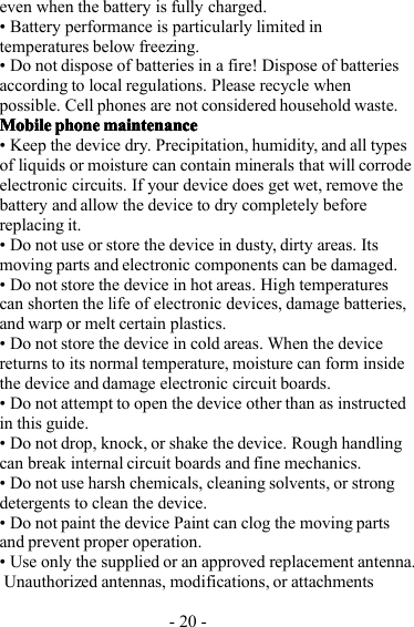 - 20 -even when the battery is fully charged.• Battery performance is particularly limited intemperatures below freezing.• Do not dispose of batteries in a fire! Dispose of batteriesaccording to local regulations. Please recycle whenpossible. Cell phones are not considered household waste.MobileMobileMobileMobile phonephonephonephone maintenancemaintenancemaintenancemaintenance• Keep the device dry. Precipitation, humidity, and all typesof liquids or moisture can contain minerals that will corrodeelectronic circuits. If your device does get wet, remove thebattery and allow the device to dry completely beforereplacing it.• Do not use or store the device in dusty, dirty areas. Itsmoving parts and electronic components can be damaged.• Do not store the device in hot areas. High temperaturescan shorten the life of electronic devices, damage batteries,and warp or melt certain plastics.• Do not store the device in cold areas. When the devicereturns to its normal temperature, moisture can form insidethe device and damage electronic circuit boards.• Do not attempt to open the device other than as instructedin this guide.• Do not drop, knock, or shake the device. Rough handlingcan break internal circuit boards and fine mechanics.• Do not use harsh chemicals, cleaning solvents, or strongdetergents to clean the device.• Do not paint the device Paint can clog the moving partsand prevent proper operation.• Use only the supplied or an approved replacement antenna .Unauthorized antennas, modifications, or attachments