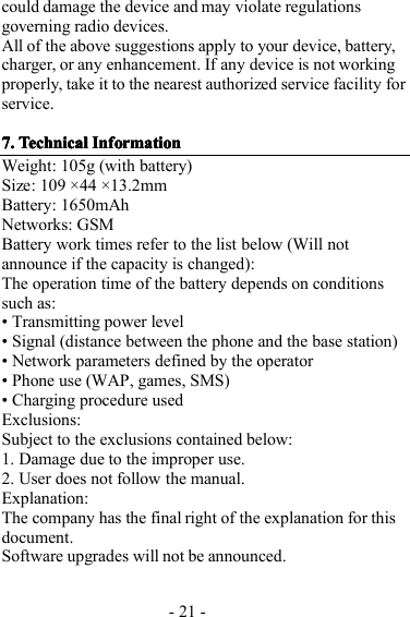 - 21 -could damage the device and may violate regulationsgoverning radio devices.All of the above suggestions apply to your device, battery,charger, or any enhancement. If any device is not workingproperly, take it to the nearest authorized service facility forservice.7.7.7.7. TechnicalTechnicalTechnicalTechnical InformationInformationInformationInformationWeight : 105g (with battery)Size : 109 × 44 × 13.2mmBattery : 1650mAhNetworks: GSMBattery work times refer to the list below (Will no tannounce i f the capacity is changed):The operation time of the battery depends on conditionssuch as:• Transmitting power level• Signal (distance between the phone and the base station)• Network parameters defined by the operator• Phone use (WAP, games, SMS)• Charging procedure usedExclusions:Subject to the exclusions contained below:1. Damage due to the improper use.2 . User does not follow t he manual.Explanation:The company has the final right of the explanation for thisdocument.Software upgrades will not be announced.