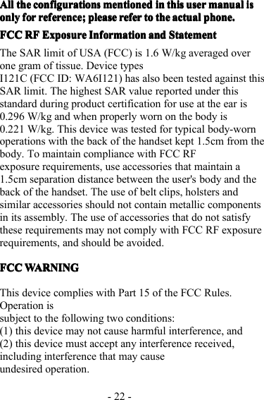 - 22 -AAAA llllllll thethethethe configurationconfigurationconfigurationconfigurationssssmentionedmentionedmentionedmentioned inininin thisthisthisthis useruseruseruser manualmanualmanualmanualisisisisonlyonlyonlyonly forforforfor reference;reference;reference;reference; pleasepleasepleaseplease referreferreferrefer totototo thethethethe actualactualactualactual phonephonephonephone ....FCCFCCFCCFCC RFRFRFRF ExposureExposureExposureExposure InformationInformationInformationInformation andandandand StatementStatementStatementStatementThe SAR limit of USA (FCC) is 1.6 W/kg averaged overone gram of tissue. Device typesI121C (FCC ID: WA6I121 ) has also been tested against thisSAR limit. The highest SAR value reported under thisstandard during product certification for use at the ear is0.296 W/kg and when properly worn on the body is0.221 W/kg. This device was tested for typical body-wornoperations with the back of the handset kept 1.5cm from thebody. To maintain compliance with FCC RFexposure requirements, use accessories that maintain a1.5cm separation distance between the user&apos;s body and theback of the handset. The use of belt clips, holsters andsimilar accessories should not contain metallic componentsin its assembly. The use of accessories that do not satisfythese requirements may not comply with FCC RF exposurerequirements, and should be avoided.FCCFCCFCCFCC WARNINGWARNINGWARNINGWARNINGThis device complies with Part 15 of the FCC Rules.Operation issubject to the following two conditions:(1) this device may not cause harmful interference, and(2) this device must accept any interference received,including interference that may causeundesired operation.