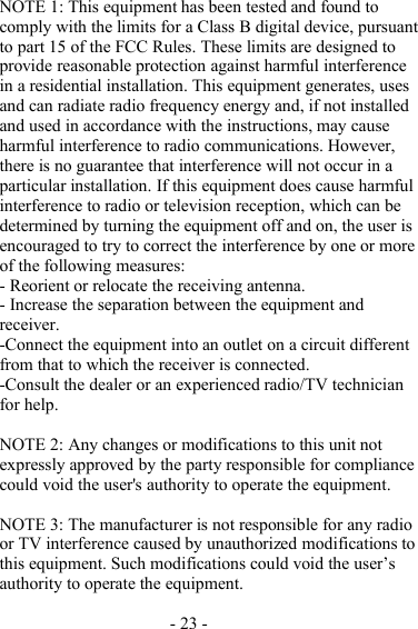 - 23 -NOTE 1 : This equipment has been tested and found tocomply with the limits for a Class B digital device, pursuantto part 15 of the FCC Rules. These limits are designed toprovide reasonable protection against harmful interferencein a residential installation. This equipment generates, usesand can radiate radio frequency energy and, if not installedand used in accordance with the instructions, may causeharmful interference to radio communications. However,there is no guarantee that interference will not occur in aparticular installation. If this equipment does cause harmfulinterference to radio or television reception, which can bedetermined by turning the equipment off and on, the user isencouraged to try to correct the interference by one or moreof the following measures:- Reorient or relocate the receiving antenna.- Increase the separation between the equipment andreceiver.-Connect the equipment into an outlet on a circuit differentfrom that to which the receiver is connected.-Consult the dealer or an experienced radio/TV technicianfor help.NOTE 2: Any changes or modifications to this unit notexpressly approved by the party responsible for compliancecould void the user&apos;s authority to operate the equipment.NOTE 3: The manufacturer is not responsible for any radioor TV interference caused by unauthorized modifications tothis equipment. Such modifications could void the user ’ sauthority to operate the equipment.