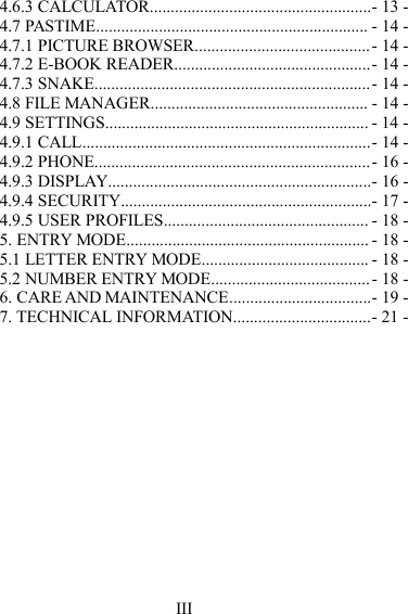 III4.6.3 CALCULA TOR .....................................................- 13 -4.7 PASTIME ................................................................. - 14 -4.7.1 PICTURE BROWSER ..........................................- 14 -4.7.2 E-BOOK READER ...............................................- 14 -4.7.3 SNAKE .................................................................. - 14 -4.8 FILE MANAGER .................................................... - 14 -4.9 SETTINGS ............................................................... - 14 -4.9.1 CALL .....................................................................- 14 -4.9.2 PHONE .................................................................. - 16 -4.9.3 DISPLAY ...............................................................- 16 -4.9.4 SECURITY ............................................................- 17 -4.9.5 USER PROFILES ................................................. - 18 -5. ENTRY MODE .......................................................... - 18 -5.1 LETTER ENTRY MODE ........................................ - 18 -5.2 NUMBER ENTRY MODE ...................................... - 18 -6. CARE AND MAINTENANCE ..................................- 19 -7. TECHNICAL INFORMATION .................................- 21 -