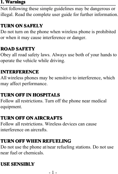 - 1 -1.1.1.1. WarningsWarningsWarningsWarningsNot following t hese simple guidelines may be dangerous orillegal. Read the complete user guide for further information .TURNTURNTURNTURN ONONONON SAFELYSAFELYSAFELYSAFELYDo not turn on the phone when wireless phone is prohibitedor when it may cause interference or danger.ROADROADROADROAD SAFETYSAFETYSAFETYSAFETYObey all road safety laws. Always use both of your hands tooperate the vehicle while driving.INTERFERENCEINTERFERENCEINTERFERENCEINTERFERENCEAll wireless phones may be sensitive to interference, whichmay affect performance.TURNTURNTURNTURN OFFOFFOFFOFF ININININ HOSPITALSHOSPITALSHOSPITALSHOSPITALSFollow all restrictions. Turn off the phone near medicalequipment.TURNTURNTURNTURN OFFOFFOFFOFF ONONONON AIRCRAFTSAIRCRAFTSAIRCRAFTSAIRCRAFTSFollow all restrictions. Wireless devices can causeinterference on aircrafts.TURNTURNTURNTURN OFFOFFOFFOFF WHENWHENWHENWHEN REFUELINGREFUELINGREFUELINGREFUELINGDo not use the phone at/near refueling stations. Do not usenear fuel or chemicals.USEUSEUSEUSE SENSIBLYSENSIBLYSENSIBLYSENSIBLY