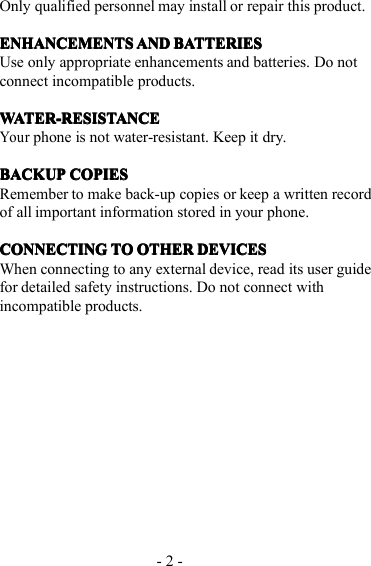 - 2 -Only qualified personnel may install or repair this product.ENHANCEMENTSENHANCEMENTSENHANCEMENTSENHANCEMENTS ANDANDANDAND BATTERIESBATTERIESBATTERIESBATTERIESUse only appropriate enhancements and batteries. Do notconnect incompatible products.WATER-RESISTANCEWATER-RESISTANCEWATER-RESISTANCEWATER-RESISTANCEYourphone is not water-resistant. Keep it dry.BACKUPBACKUPBACKUPBACKUP COPIESCOPIESCOPIESCOPIESRemember to make back-up copies or keep a written recordof all important information stored in your phone.CONNECTINGCONNECTINGCONNECTINGCONNECTING TOTOTOTO OTHEROTHEROTHEROTHER DEVICESDEVICESDEVICESDEVICESWhen connecting to any external device, read its user guidefor detailed safety instructions. Do not connect withincompatible products.