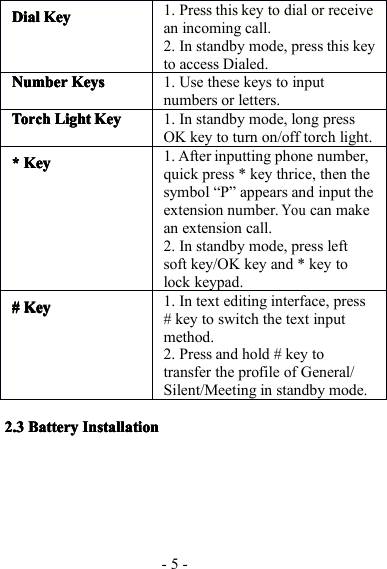 - 5 -2.32.32.32.3 BatteryBatteryBatteryBattery InstallationInstallationInstallationInstallationDialDialDialDial KeyKeyKeyKey1. Press this key to dial or receivean incoming call.2. In standby mode, press this keyto access Dialed.NumberNumberNumberNumber KeysKeysKeysKeys1. Use these keys to inputnumbers or letters.TorchTorchTorchTorchLightLightLightLight KeyKeyKeyKey1. In standby mode, long pressOK key to turn on/off torch light.**** KKKK eyeyeyey1. After inputting phone number,quick press * key thrice, then thesymbol “ P ” appears and input theextension number.Youcan makean extension call.2. In standby mode, press leftsoft key/OK key and * key tolock keypad.#### KKKK eyeyeyey1. In text editing interface, press# key to switch the text inputmethod.2. Press and hold # key totransfer the profile of General/Silent/Meeting in standby mode.