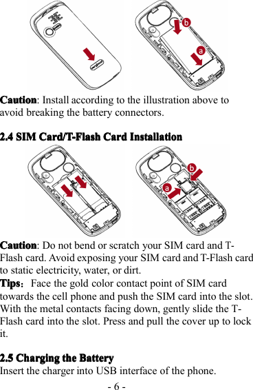 - 6 -CautionCautionCautionCaution : Install according to the illustration above toavoid breaking the battery connectors.2.42.42.42.4 SIMSIMSIMSIM Card/T -FlashCard/T-FlashCard/T-FlashCard/T-Flash CardCardCardCard InstallationInstallationInstallationInstallationCautionCautionCautionCaution : Do not bend or scratch your SIM card andT-Flash card. Avoid exposing your SIM card and T-Flash cardto static electricity, water, or dirt.TipsTipsTipsTips ：Face the gold color contact point of SIM cardtowards the cell phone and push the SIM card into the slot .With the metal contacts facing down, gently slide the T-Flash card into the slot . P ress and pull the cover up to lockit.2.52.52.52.5 ChargingChargingChargingCharging thethethethe BatteryBatteryBatteryBatteryInsert the charger into USB interface of the phone.