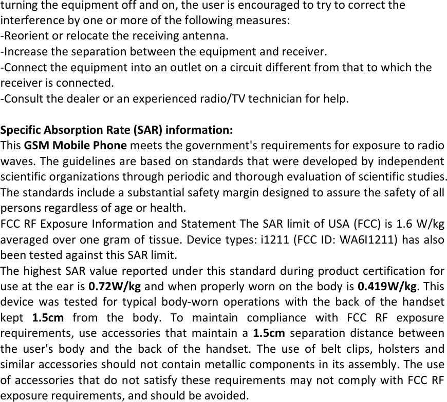 turning the equipment off and on, the user is encouraged to try to correct the interference by one or more of the following measures: -Reorient or relocate the receiving antenna. -Increase the separation between the equipment and receiver. -Connect the equipment into an outlet on a circuit different from that to which the receiver is connected. -Consult the dealer or an experienced radio/TV technician for help.  Specific Absorption Rate (SAR) information: This GSM Mobile Phone meets the government&apos;s requirements for exposure to radio waves. The guidelines are based on standards that were developed by independent scientific organizations through periodic and thorough evaluation of scientific studies. The standards include a substantial safety margin designed to assure the safety of all persons regardless of age or health. FCC RF Exposure Information and Statement The SAR limit of USA (FCC) is 1.6 W/kg averaged over one gram of tissue. Device types: i1211 (FCC ID: WA6I1211) has also been tested against this SAR limit. The highest SAR value reported under this standard during product certification for use at the ear is 0.72W/kg and when properly worn on the body is 0.419W/kg. This device was tested for typical body-worn operations with the back of the handset kept  1.5cm from the body. To maintain compliance with FCC RF exposure requirements, use accessories that maintain a 1.5cm separation distance between the user&apos;s body and the back of the handset. The use of belt clips, holsters and similar accessories should not contain metallic components in its assembly. The use of accessories that do not satisfy these requirements may not comply with FCC RF exposure requirements, and should be avoided.  