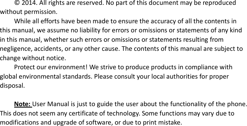 © 2014. All rights are reserved. No part of this document may be reproduced without permission. While all efforts have been made to ensure the accuracy of all the contents in this manual, we assume no liability for errors or omissions or statements of any kind in this manual, whether such errors or omissions or statements resulting from negligence, accidents, or any other cause. The contents of this manual are subject to change without notice. Protect our environment! We strive to produce products in compliance with global environmental standards. Please consult your local authorities for proper disposal.  Note: User Manual is just to guide the user about the functionality of the phone. This does not seem any certificate of technology. Some functions may vary due to modifications and upgrade of software, or due to print mistake.                               