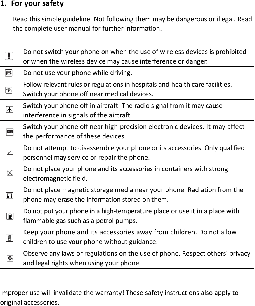 1. For your safety Read this simple guideline. Not following them may be dangerous or illegal. Read the complete user manual for further information.   Do not switch your phone on when the use of wireless devices is prohibited or when the wireless device may cause interference or danger.  Do not use your phone while driving.  Follow relevant rules or regulations in hospitals and health care facilities. Switch your phone off near medical devices.  Switch your phone off in aircraft. The radio signal from it may cause interference in signals of the aircraft.  Switch your phone off near high-precision electronic devices. It may affect the performance of these devices.  Do not attempt to disassemble your phone or its accessories. Only qualified personnel may service or repair the phone.    Do not place your phone and its accessories in containers with strong electromagnetic field.    Do not place magnetic storage media near your phone. Radiation from the phone may erase the information stored on them.  Do not put your phone in a high-temperature place or use it in a place with flammable gas such as a petrol pumps.    Keep your phone and its accessories away from children. Do not allow children to use your phone without guidance.    Observe any laws or regulations on the use of phone. Respect others&apos; privacy and legal rights when using your phone.   Improper use will invalidate the warranty! These safety instructions also apply to original accessories.            