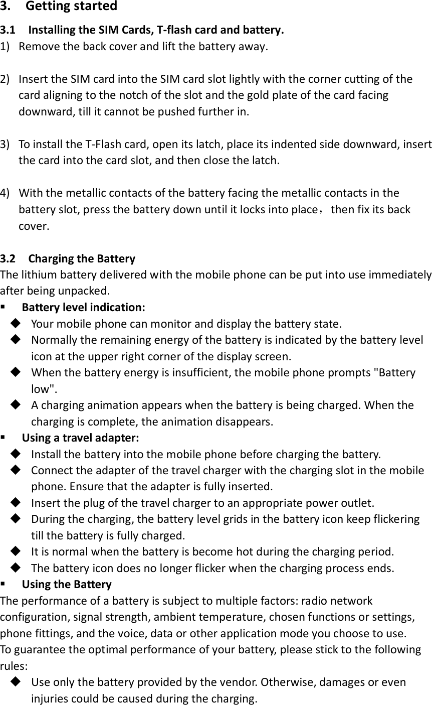 3.   Getting started   3.1    Installing the SIM Cards, T-flash card and battery. 1) Remove the back cover and lift the battery away.    2) Insert the SIM card into the SIM card slot lightly with the corner cutting of the card aligning to the notch of the slot and the gold plate of the card facing downward, till it cannot be pushed further in.    3) To install the T-Flash card, open its latch, place its indented side downward, insert the card into the card slot, and then close the latch.  4) With the metallic contacts of the battery facing the metallic contacts in the battery slot, press the battery down until it locks into place，then fix its back cover.    3.2  Charging the Battery The lithium battery delivered with the mobile phone can be put into use immediately after being unpacked.    Battery level indication:  Your mobile phone can monitor and display the battery state.  Normally the remaining energy of the battery is indicated by the battery level icon at the upper right corner of the display screen.  When the battery energy is insufficient, the mobile phone prompts &quot;Battery low&quot;.      A charging animation appears when the battery is being charged. When the charging is complete, the animation disappears.  Using a travel adapter:  Install the battery into the mobile phone before charging the battery.  Connect the adapter of the travel charger with the charging slot in the mobile phone. Ensure that the adapter is fully inserted.  Insert the plug of the travel charger to an appropriate power outlet.  During the charging, the battery level grids in the battery icon keep flickering till the battery is fully charged.  It is normal when the battery is become hot during the charging period.  The battery icon does no longer flicker when the charging process ends.  Using the Battery The performance of a battery is subject to multiple factors: radio network configuration, signal strength, ambient temperature, chosen functions or settings, phone fittings, and the voice, data or other application mode you choose to use. To guarantee the optimal performance of your battery, please stick to the following rules:  Use only the battery provided by the vendor. Otherwise, damages or even injuries could be caused during the charging. 