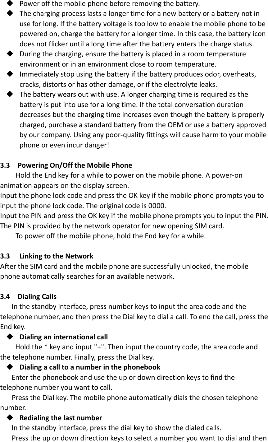 Power off the mobile phone before removing the battery.  The charging process lasts a longer time for a new battery or a battery not in use for long. If the battery voltage is too low to enable the mobile phone to be powered on, charge the battery for a longer time. In this case, the battery icon does not flicker until a long time after the battery enters the charge status.  During the charging, ensure the battery is placed in a room temperature environment or in an environment close to room temperature.  Immediately stop using the battery if the battery produces odor, overheats, cracks, distorts or has other damage, or if the electrolyte leaks.  The battery wears out with use. A longer charging time is required as the battery is put into use for a long time. If the total conversation duration decreases but the charging time increases even though the battery is properly charged, purchase a standard battery from the OEM or use a battery approved by our company. Using any poor-quality fittings will cause harm to your mobile phone or even incur danger!  3.3  Powering On/Off the Mobile Phone Hold the End key for a while to power on the mobile phone. A power-on animation appears on the display screen. Input the phone lock code and press the OK key if the mobile phone prompts you to input the phone lock code. The original code is 0000. Input the PIN and press the OK key if the mobile phone prompts you to input the PIN. The PIN is provided by the network operator for new opening SIM card. To power off the mobile phone, hold the End key for a while.  3.3   Linking to the Network   After the SIM card and the mobile phone are successfully unlocked, the mobile phone automatically searches for an available network.  3.4  Dialing Calls In the standby interface, press number keys to input the area code and the telephone number, and then press the Dial key to dial a call. To end the call, press the End key.  Dialing an international call Hold the * key and input &quot;+&quot;. Then input the country code, the area code and the telephone number. Finally, press the Dial key.  Dialing a call to a number in the phonebook Enter the phonebook and use the up or down direction keys to find the telephone number you want to call. Press the Dial key. The mobile phone automatically dials the chosen telephone number.  Redialing the last number In the standby interface, press the dial key to show the dialed calls. Press the up or down direction keys to select a number you want to dial and then 