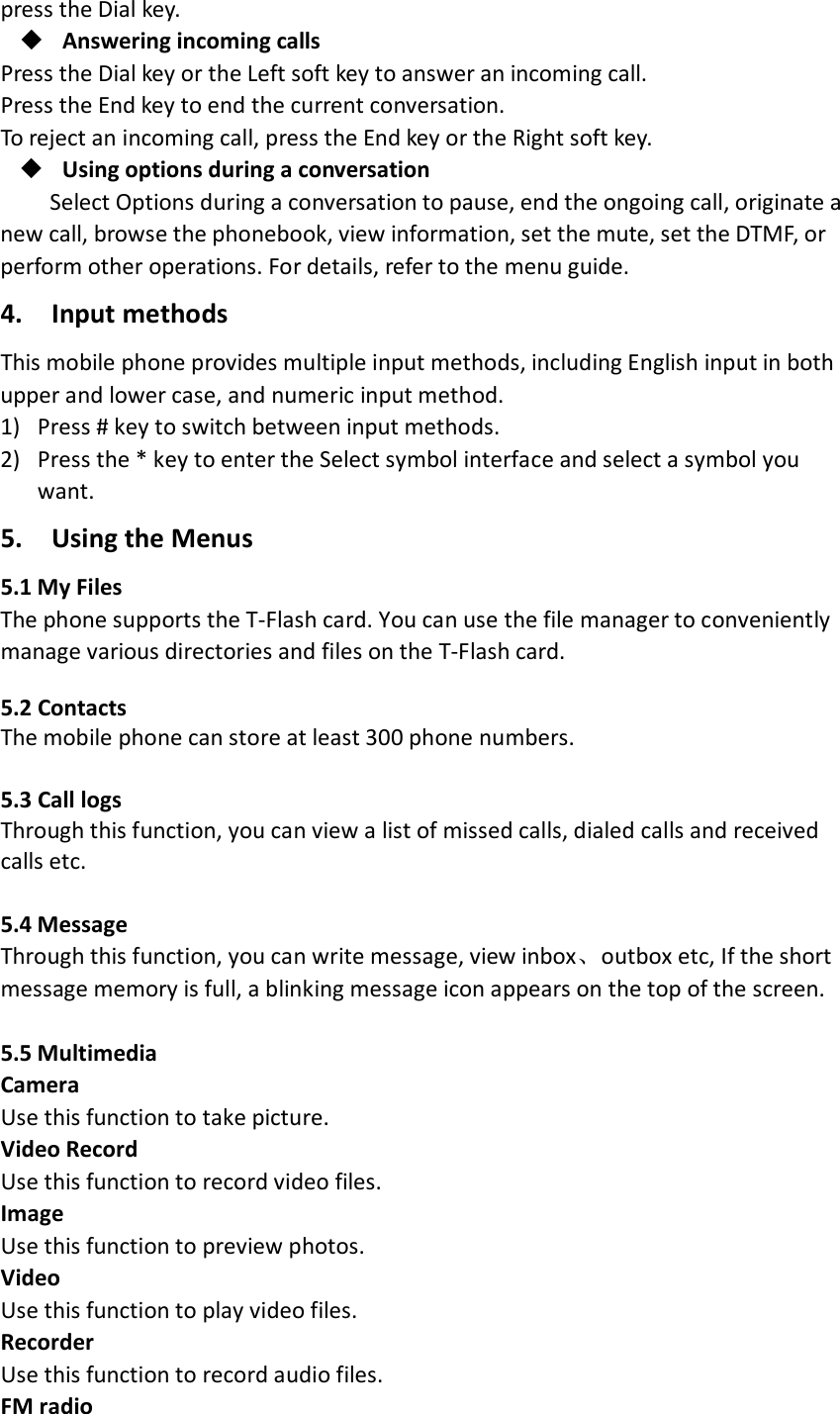 press the Dial key.  Answering incoming calls Press the Dial key or the Left soft key to answer an incoming call. Press the End key to end the current conversation. To reject an incoming call, press the End key or the Right soft key.  Using options during a conversation Select Options during a conversation to pause, end the ongoing call, originate a new call, browse the phonebook, view information, set the mute, set the DTMF, or perform other operations. For details, refer to the menu guide. 4.   Input methods   This mobile phone provides multiple input methods, including English input in both upper and lower case, and numeric input method.   1) Press # key to switch between input methods. 2) Press the * key to enter the Select symbol interface and select a symbol you want.   5.    Using the Menus   5.1 My Files   The phone supports the T-Flash card. You can use the file manager to conveniently manage various directories and files on the T-Flash card.    5.2 Contacts  The mobile phone can store at least 300 phone numbers.  5.3 Call logs Through this function, you can view a list of missed calls, dialed calls and received calls etc.    5.4 Message Through this function, you can write message, view inbox、outbox etc, If the short message memory is full, a blinking message icon appears on the top of the screen.    5.5 Multimedia   Camera Use this function to take picture. Video Record Use this function to record video files.   Image Use this function to preview photos. Video   Use this function to play video files. Recorder   Use this function to record audio files. FM radio   