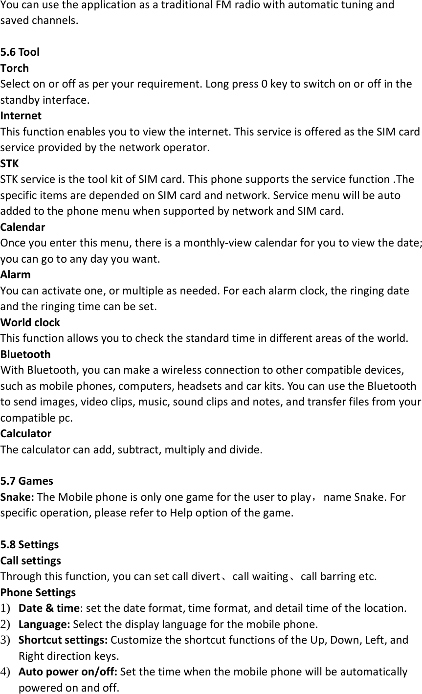 You can use the application as a traditional FM radio with automatic tuning and saved channels.  5.6 Tool Torch Select on or off as per your requirement. Long press 0 key to switch on or off in the standby interface. Internet   This function enables you to view the internet. This service is offered as the SIM card service provided by the network operator. STK STK service is the tool kit of SIM card. This phone supports the service function .The specific items are depended on SIM card and network. Service menu will be auto added to the phone menu when supported by network and SIM card. Calendar   Once you enter this menu, there is a monthly-view calendar for you to view the date; you can go to any day you want.   Alarm   You can activate one, or multiple as needed. For each alarm clock, the ringing date and the ringing time can be set.   World clock This function allows you to check the standard time in different areas of the world. Bluetooth With Bluetooth, you can make a wireless connection to other compatible devices, such as mobile phones, computers, headsets and car kits. You can use the Bluetooth to send images, video clips, music, sound clips and notes, and transfer files from your compatible pc. Calculator   The calculator can add, subtract, multiply and divide.    5.7 Games   Snake: The Mobile phone is only one game for the user to play，name Snake. For specific operation, please refer to Help option of the game.  5.8 Settings Call settings   Through this function, you can set call divert、call waiting、call barring etc. Phone Settings   1) Date &amp; time: set the date format, time format, and detail time of the location. 2) Language: Select the display language for the mobile phone. 3) Shortcut settings: Customize the shortcut functions of the Up, Down, Left, and Right direction keys.   4) Auto power on/off: Set the time when the mobile phone will be automatically powered on and off. 