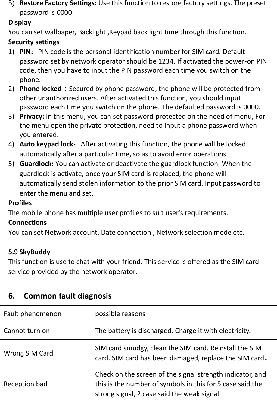 5) Restore Factory Settings: Use this function to restore factory settings. The preset password is 0000. Display   You can set wallpaper, Backlight ,Keypad back light time through this function.   Security settings 1) PIN：PIN code is the personal identification number for SIM card. Default password set by network operator should be 1234. If activated the power-on PIN code, then you have to input the PIN password each time you switch on the phone.   2) Phone locked：Secured by phone password, the phone will be protected from other unauthorized users. After activated this function, you should input password each time you switch on the phone. The defaulted password is 0000. 3) Privacy: In this menu, you can set password-protected on the need of menu, For the menu open the private protection, need to input a phone password when you entered. 4) Auto keypad lock：After activating this function, the phone will be locked automatically after a particular time, so as to avoid error operations 5) Guardlock: You can activate or deactivate the guardlock function, When the guardlock is activate, once your SIM card is replaced, the phone will automatically send stolen information to the prior SIM card. Input password to enter the menu and set.     Profiles The mobile phone has multiple user profiles to suit user’s requirements.   Connections You can set Network account, Date connection , Network selection mode etc.  5.9 SkyBuddy   This function is use to chat with your friend. This service is offered as the SIM card service provided by the network operator.  6.    Common fault diagnosis Fault phenomenon possible reasons Cannot turn on   The battery is discharged. Charge it with electricity. Wrong SIM Card SIM card smudgy, clean the SIM card. Reinstall the SIM card. SIM card has been damaged, replace the SIM card。 Reception bad Check on the screen of the signal strength indicator, and this is the number of symbols in this for 5 case said the strong signal, 2 case said the weak signal 