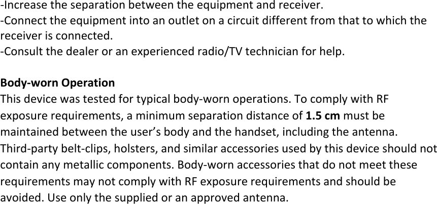 ‐Increasetheseparationbetweentheequipmentandreceiver.‐Connecttheequipmentintoanoutletonacircuitdifferentfromthattowhichthereceiverisconnected.‐Consultthedealeroranexperiencedradio/TVtechnicianforhelp.Body‐wornOperationThisdevicewastestedfortypicalbody‐wornoperations.TocomplywithRFexposurerequirements,aminimumseparationdistanceof1.5cmmustbemaintainedbetweentheuser’sbodyandthehandset,includingtheantenna.Third‐partybelt‐clips,holsters,andsimilaraccessoriesusedbythisdeviceshouldnotcontainanymetalliccomponents.Body‐wornaccessoriesthatdonotmeettheserequirementsmaynotcomplywithRFexposurerequirementsandshouldbeavoided.Useonlythesuppliedoranapprovedantenna.