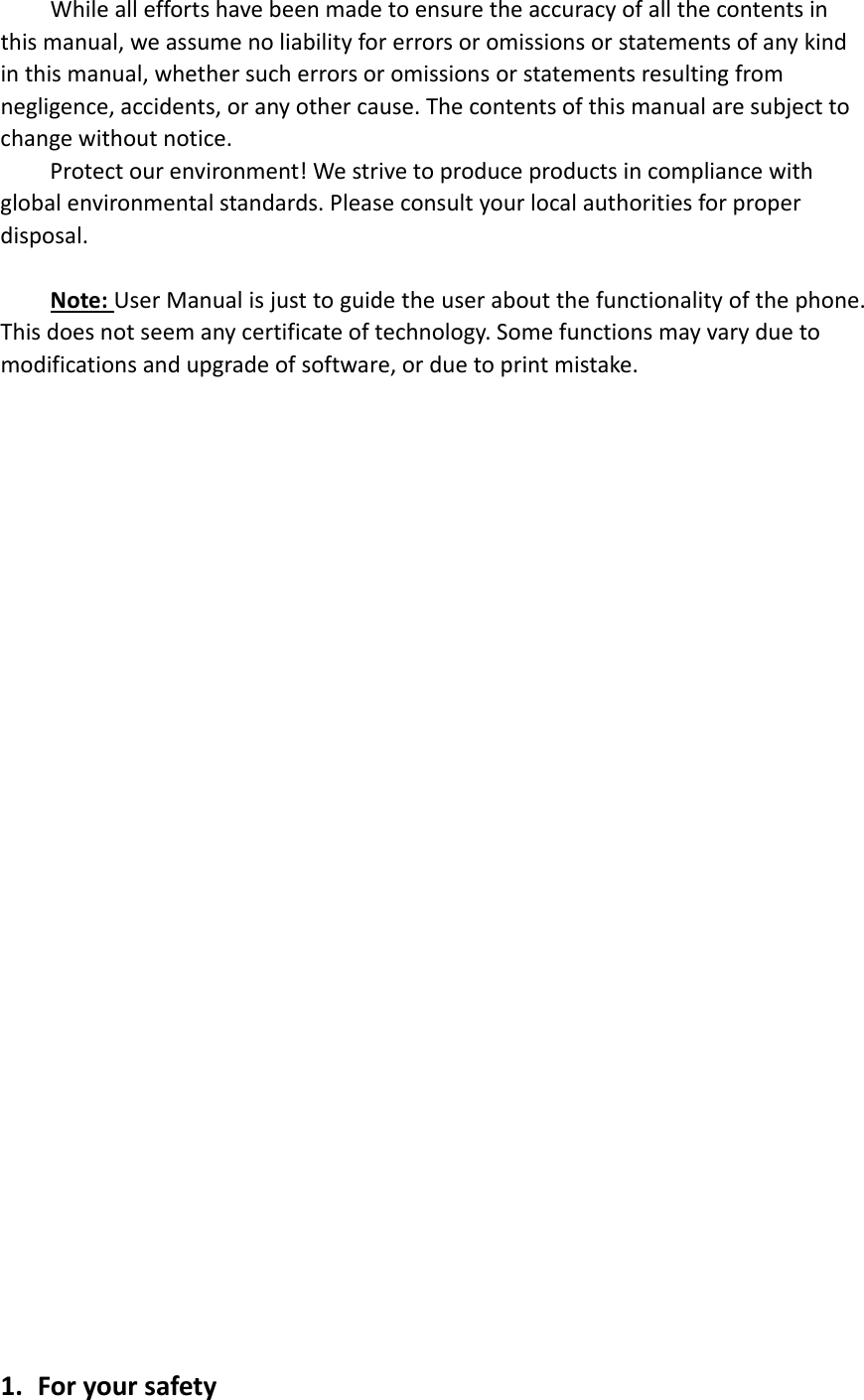 Whilealleffortshavebeenmadetoensuretheaccuracyofallthecontentsinthismanual,weassumenoliabilityforerrorsoromissionsorstatementsofanykindinthismanual,whethersucherrorsoromissionsorstatementsresultingfromnegligence,accidents,oranyothercause.Thecontentsofthismanualaresubjecttochangewithoutnotice.Protectourenvironment!Westrivetoproduceproductsincompliancewithglobalenvironmentalstandards.Pleaseconsultyourlocalauthoritiesforproperdisposal.Note:UserManualisjusttoguidetheuseraboutthefunctionalityofthephone.Thisdoesnotseemanycertificateoftechnology.Somefunctionsmayvaryduetomodificationsandupgradeofsoftware,orduetoprintmistake.1. Foryoursafety