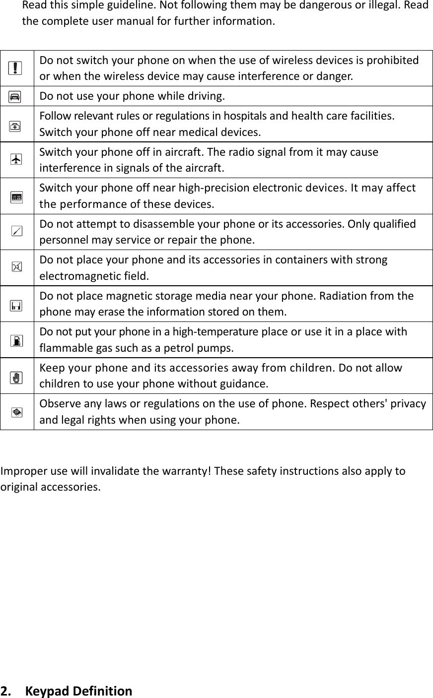 Readthissimpleguideline.Notfollowingthemmaybedangerousorillegal.Readthecompleteusermanualforfurtherinformation.Donotswitchyourphoneonwhentheuseofwirelessdevicesisprohibitedorwhenthewirelessdevicemaycauseinterferenceordanger.Donotuseyourphonewhiledriving.Followrelevantrulesorregulationsinhospitalsandhealthcarefacilities.Switchyourphoneoffnearmedicaldevices.Switchyourphoneoffinaircraft.Theradiosignalfromitmaycauseinterferenceinsignalsoftheaircraft.Switchyourphoneoffnearhigh‐precisionelectronicdevices.Itmayaffecttheperformanceofthesedevices.Donotattempttodisassembleyourphoneoritsaccessories.Onlyqualifiedpersonnelmayserviceorrepairthephone.Donotplaceyourphoneanditsaccessoriesincontainerswithstrongelectromagneticfield.Donotplacemagneticstoragemedianearyourphone.Radiationfromthephonemayerasetheinformationstoredonthem.Donotputyourphoneinahigh‐temperatureplaceoruseitinaplacewithflammablegassuchasapetrolpumps.Keepyourphoneanditsaccessoriesawayfromchildren.Donotallowchildrentouseyourphonewithoutguidance.Observeanylawsorregulationsontheuseofphone.Respectothers&apos;privacyandlegalrightswhenusingyourphone.Improperusewillinvalidatethewarranty!Thesesafetyinstructionsalsoapplytooriginalaccessories.2. KeypadDefinition