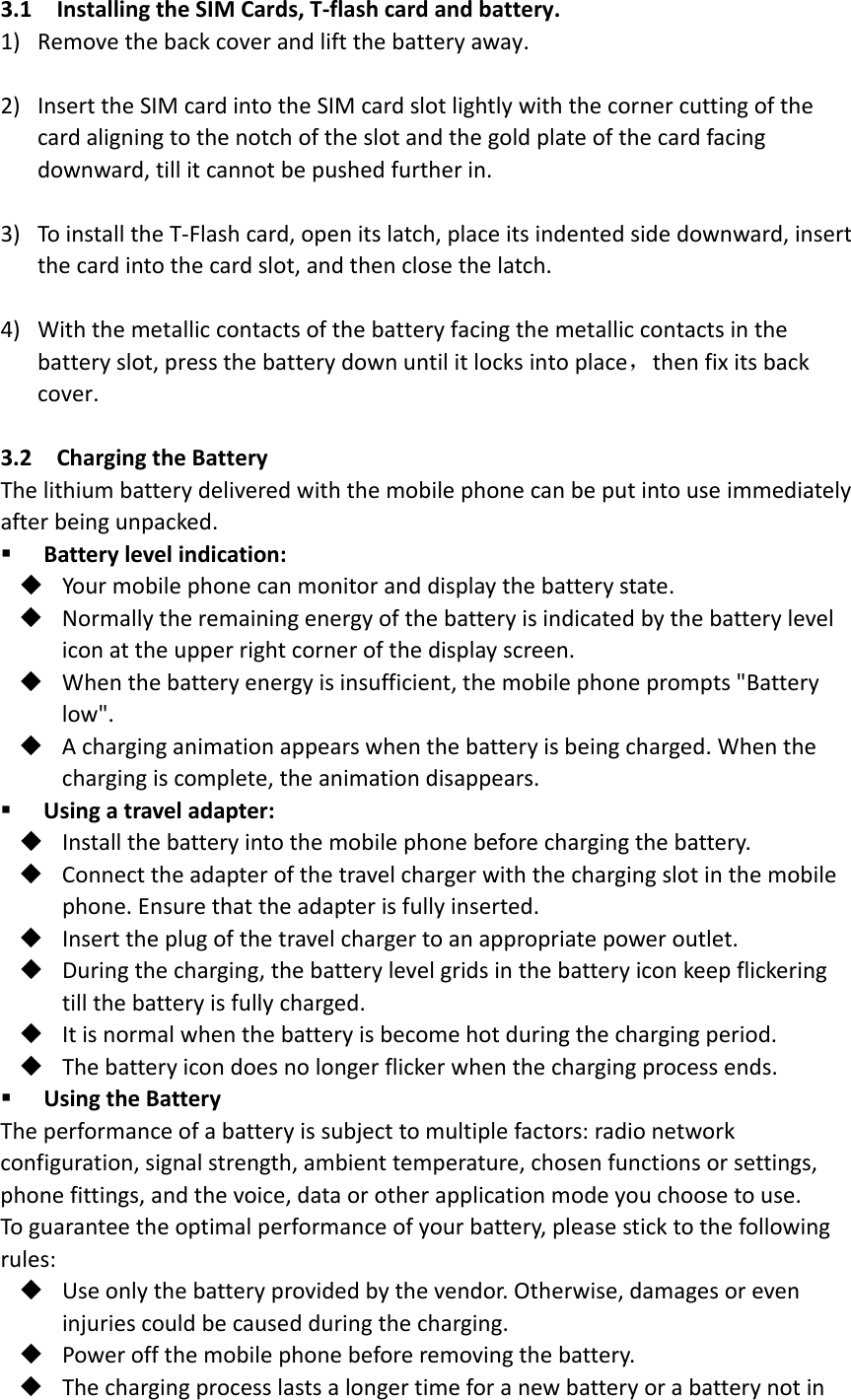 3.1InstallingtheSIMCards,T‐flashcardandbattery.1) Removethebackcoverandliftthebatteryaway.2) InserttheSIMcardintotheSIMcardslotlightlywiththecornercuttingofthecardaligningtothenotchoftheslotandthegoldplateofthecardfacingdownward,tillitcannotbepushedfurtherin.3) ToinstalltheT‐Flashcard,openitslatch,placeitsindentedsidedownward,insertthecardintothecardslot,andthenclosethelatch.4) Withthemetalliccontactsofthebatteryfacingthemetalliccontactsinthebatteryslot,pressthebatterydownuntilitlocksintoplace，thenfixitsbackcover.3.2ChargingtheBatteryThelithiumbatterydeliveredwiththemobilephonecanbeputintouseimmediatelyafterbeingunpacked. Batterylevelindication: Yourmobilephonecanmonitoranddisplaythebatterystate. Normallytheremainingenergyofthebatteryisindicatedbythebatteryleveliconattheupperrightcornerofthedisplayscreen. Whenthebatteryenergyisinsufficient,themobilephoneprompts&quot;Batterylow&quot;. Acharginganimationappearswhenthebatteryisbeingcharged.Whenthechargingiscomplete,theanimationdisappears. Usingatraveladapter: Installthebatteryintothemobilephonebeforechargingthebattery. Connecttheadapterofthetravelchargerwiththechargingslotinthemobilephone.Ensurethattheadapterisfullyinserted. Inserttheplugofthetravelchargertoanappropriatepoweroutlet. Duringthecharging,thebatterylevelgridsinthebatteryiconkeepflickeringtillthebatteryisfullycharged. Itisnormalwhenthebatteryisbecomehotduringthechargingperiod. Thebatteryicondoesnolongerflickerwhenthechargingprocessends. UsingtheBatteryTheperformanceofabatteryissubjecttomultiplefactors:radionetworkconfiguration,signalstrength,ambienttemperature,chosenfunctionsorsettings,phonefittings,andthevoice,dataorotherapplicationmodeyouchoosetouse.Toguaranteetheoptimalperformanceofyourbattery,pleasesticktothefollowingrules: Useonlythebatteryprovidedbythevendor.Otherwise,damagesoreveninjuriescouldbecausedduringthecharging. Poweroffthemobilephonebeforeremovingthebattery. Thechargingprocesslastsalongertimeforanewbatteryorabatterynotin