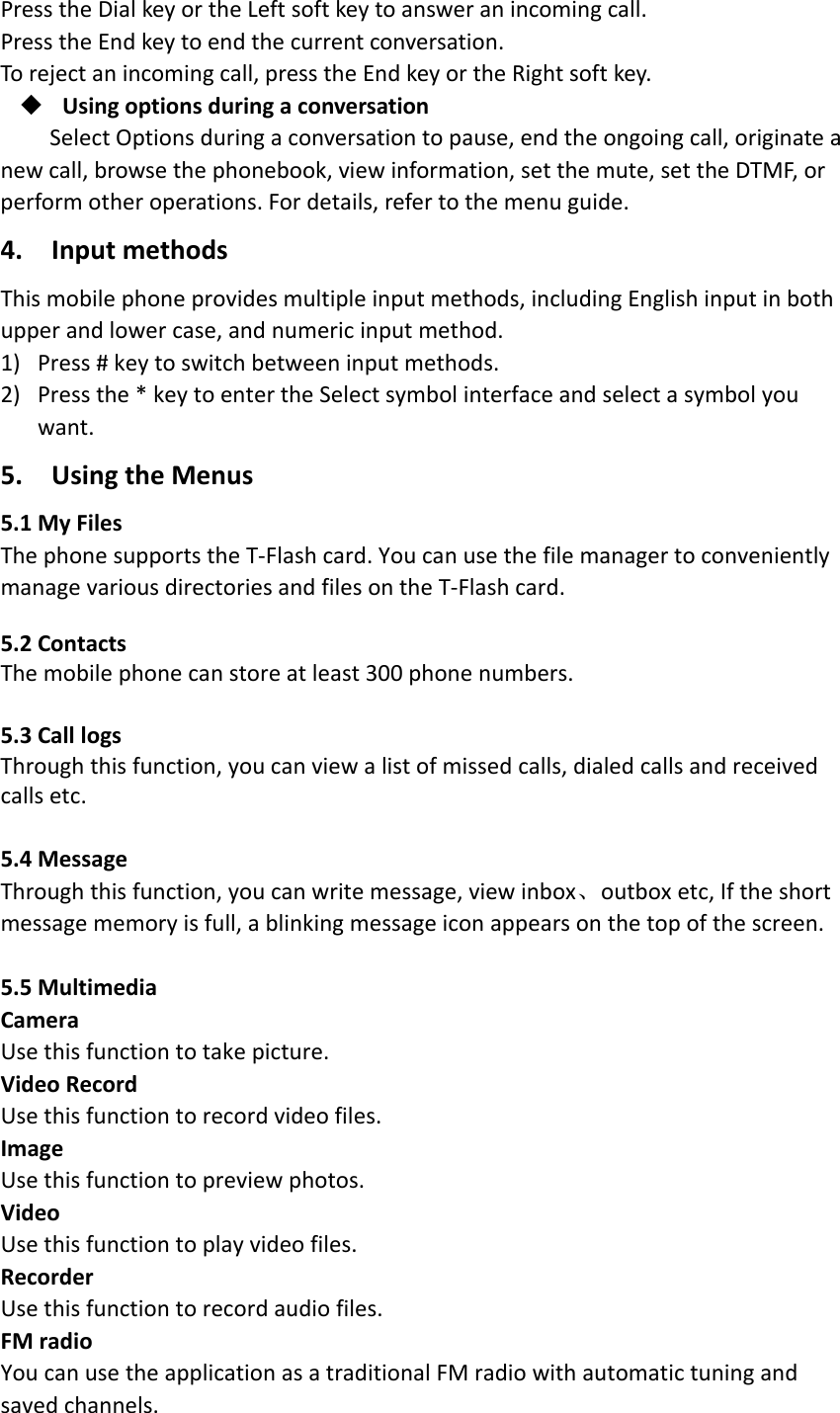 PresstheDialkeyortheLeftsoftkeytoansweranincomingcall.PresstheEndkeytoendthecurrentconversation.Torejectanincomingcall,presstheEndkeyortheRightsoftkey. UsingoptionsduringaconversationSelectOptionsduringaconversationtopause,endtheongoingcall,originateanewcall,browsethephonebook,viewinformation,setthemute,settheDTMF,orperformotheroperations.Fordetails,refertothemenuguide.4.InputmethodsThismobilephoneprovidesmultipleinputmethods,includingEnglishinputinbothupperandlowercase,andnumericinputmethod.1) Press#keytoswitchbetweeninputmethods.2) Pressthe*keytoentertheSelectsymbolinterfaceandselectasymbolyouwant.5.UsingtheMenus5.1MyFilesThephonesupportstheT‐Flashcard.YoucanusethefilemanagertoconvenientlymanagevariousdirectoriesandfilesontheT‐Flashcard. 5.2ContactsThemobilephonecanstoreatleast300phonenumbers.5.3CalllogsThroughthisfunction,youcanviewalistofmissedcalls,dialedcallsandreceivedcallsetc.5.4MessageThroughthisfunction,youcanwritemessage,viewinbox、outboxetc,Iftheshortmessagememoryisfull,ablinkingmessageiconappearsonthetopofthescreen.5.5MultimediaCameraUsethisfunctiontotakepicture.VideoRecordUsethisfunctiontorecordvideofiles.ImageUsethisfunctiontopreviewphotos.VideoUsethisfunctiontoplayvideofiles.RecorderUsethisfunctiontorecordaudiofiles.FMradioYoucanusetheapplicationasatraditionalFMradiowithautomatictuningandsavedchannels.
