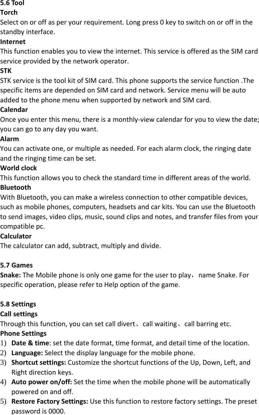 5.6ToolTorchSelectonoroffasperyourrequirement.Longpress0keytoswitchonoroffinthestandbyinterface.InternetThisfunctionenablesyoutoviewtheinternet.ThisserviceisofferedastheSIMcardserviceprovidedbythenetworkoperator.STKSTKserviceisthetoolkitofSIMcard.Thisphonesupportstheservicefunction.ThespecificitemsaredependedonSIMcardandnetwork.ServicemenuwillbeautoaddedtothephonemenuwhensupportedbynetworkandSIMcard.CalendarOnceyouenterthismenu,thereisamonthly‐viewcalendarforyoutoviewthedate;youcangotoanydayyouwant.AlarmYoucanactivateone,ormultipleasneeded.Foreachalarmclock,theringingdateandtheringingtimecanbeset.WorldclockThisfunctionallowsyoutocheckthestandardtimeindifferentareasoftheworld.BluetoothWithBluetooth,youcanmakeawirelessconnectiontoothercompatibledevices,suchasmobilephones,computers,headsetsandcarkits.YoucanusetheBluetoothtosendimages,videoclips,music,soundclipsandnotes,andtransferfilesfromyourcompatiblepc.CalculatorThecalculatorcanadd,subtract,multiplyanddivide.5.7GamesSnake:TheMobilephoneisonlyonegamefortheusertoplay，nameSnake.Forspecificoperation,pleaserefertoHelpoptionofthegame.5.8SettingsCallsettingsThroughthisfunction,youcansetcalldivert、callwaiting、callbarringetc.PhoneSettings1) Date&amp;time:setthedateformat,timeformat,anddetailtimeofthelocation.2) Language:Selectthedisplaylanguageforthemobilephone.3) Shortcutsettings:CustomizetheshortcutfunctionsoftheUp,Down,Left,andRightdirectionkeys.4) Autopoweron/off:Setthetimewhenthemobilephonewillbeautomaticallypoweredonandoff.5) RestoreFactorySettings:Usethisfunctiontorestorefactorysettings.Thepresetpasswordis0000.