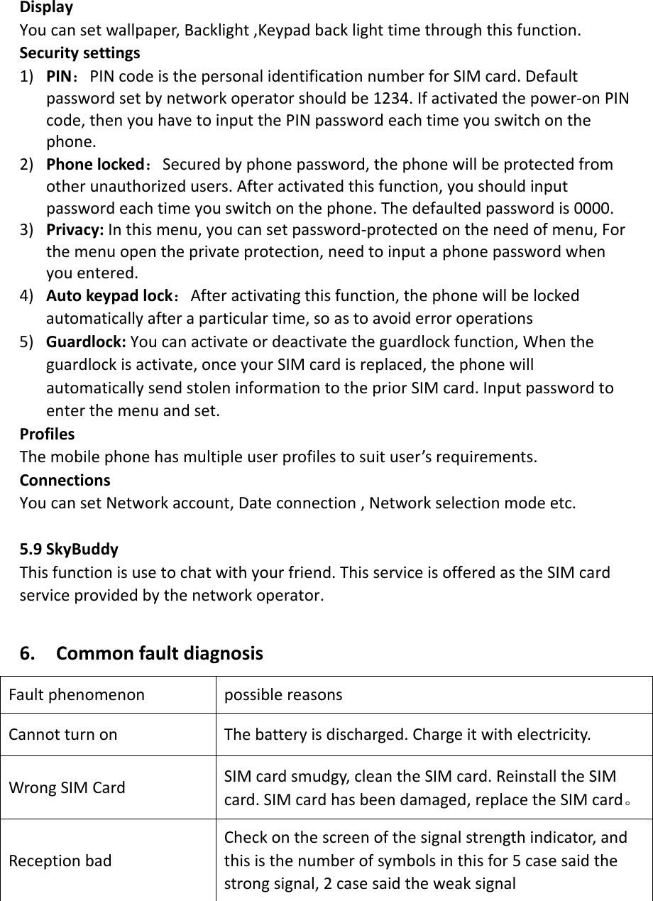 DisplayYoucansetwallpaper,Backlight,Keypadbacklighttimethroughthisfunction.Securitysettings1) PIN：PINcodeisthepersonalidentificationnumberforSIMcard.Defaultpasswordsetbynetworkoperatorshouldbe1234.Ifactivatedthepower‐onPINcode,thenyouhavetoinputthePINpasswordeachtimeyouswitchonthephone.2) Phonelocked：Securedbyphonepassword,thephonewillbeprotectedfromotherunauthorizedusers.Afteractivatedthisfunction,youshouldinputpasswordeachtimeyouswitchonthephone.Thedefaultedpasswordis0000.3) Privacy:Inthismenu,youcansetpassword‐protectedontheneedofmenu,Forthemenuopentheprivateprotection,needtoinputaphonepasswordwhenyouentered.4) Autokeypadlock：Afteractivatingthisfunction,thephonewillbelockedautomaticallyafteraparticulartime,soastoavoiderroroperations5) Guardlock:Youcanactivateordeactivatetheguardlockfunction,Whentheguardlockisactivate,onceyourSIMcardisreplaced,thephonewillautomaticallysendstoleninformationtothepriorSIMcard.Inputpasswordtoenterthemenuandset.ProfilesThemobilephonehasmultipleuserprofilestosuituser’srequirements.ConnectionsYoucansetNetworkaccount,Dateconnection,Networkselectionmodeetc.5.9SkyBuddyThisfunctionisusetochatwithyourfriend.ThisserviceisofferedastheSIMcardserviceprovidedbythenetworkoperator.6.CommonfaultdiagnosisFaultphenomenonpossiblereasonsCannotturnon Thebatteryisdischarged.Chargeitwithelectricity.WrongSIMCardSIMcardsmudgy,cleantheSIMcard.ReinstalltheSIMcard.SIMcardhasbeendamaged,replacetheSIMcard。ReceptionbadCheckonthescreenofthesignalstrengthindicator,andthisisthenumberofsymbolsinthisfor5casesaidthestrongsignal,2casesaidtheweaksignal