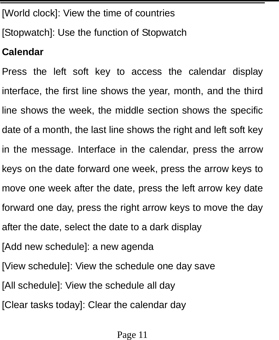   Page 11  [World clock]: View the time of countries [Stopwatch]: Use the function of Stopwatch Calendar Press the left soft key to access the calendar display interface, the first line shows the year, month, and the third line shows the week, the middle section shows the specific date of a month, the last line shows the right and left soft key in the message. Interface in the calendar, press the arrow keys on the date forward one week, press the arrow keys to move one week after the date, press the left arrow key date forward one day, press the right arrow keys to move the day after the date, select the date to a dark display [Add new schedule]: a new agenda [View schedule]: View the schedule one day save [All schedule]: View the schedule all day [Clear tasks today]: Clear the calendar day 