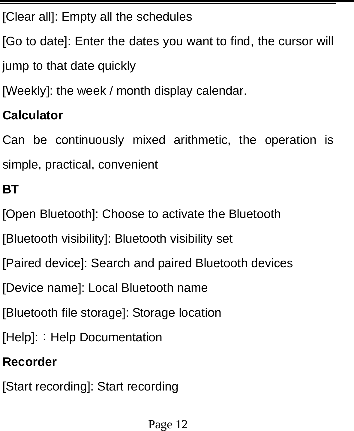   Page 12  [Clear all]: Empty all the schedules [Go to date]: Enter the dates you want to find, the cursor will jump to that date quickly [Weekly]: the week / month display calendar. Calculator Can be continuously mixed arithmetic, the operation is simple, practical, convenient BT [Open Bluetooth]: Choose to activate the Bluetooth [Bluetooth visibility]: Bluetooth visibility set [Paired device]: Search and paired Bluetooth devices [Device name]: Local Bluetooth name [Bluetooth file storage]: Storage location [Help]:：Help Documentation Recorder [Start recording]: Start recording 