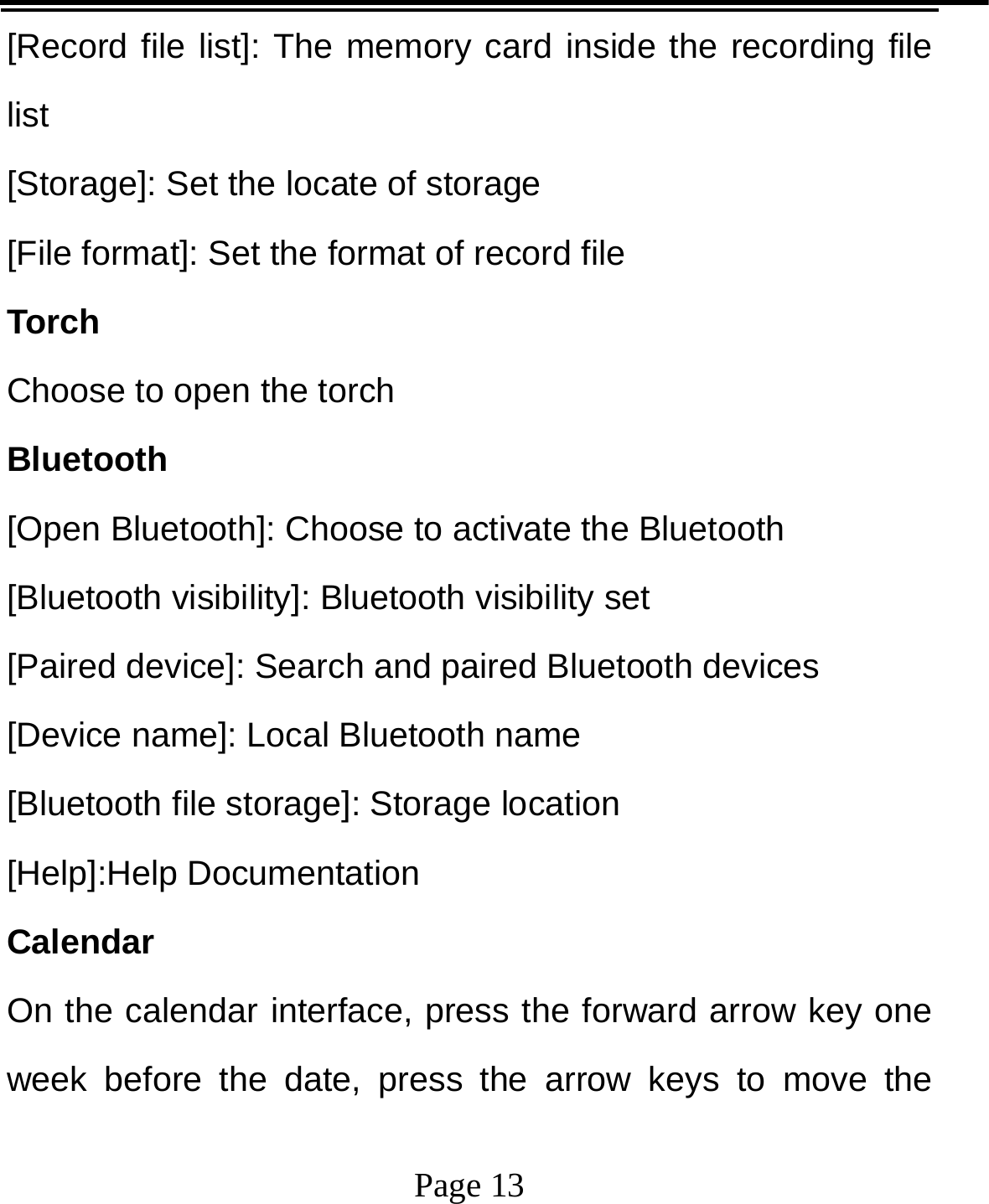   Page 13  [Record file list]: The memory card inside the recording file list [Storage]: Set the locate of storage [File format]: Set the format of record file Torch Choose to open the torch   Bluetooth [Open Bluetooth]: Choose to activate the Bluetooth [Bluetooth visibility]: Bluetooth visibility set [Paired device]: Search and paired Bluetooth devices [Device name]: Local Bluetooth name [Bluetooth file storage]: Storage location [Help]:Help Documentation Calendar On the calendar interface, press the forward arrow key one week before the date, press the arrow keys to move the 