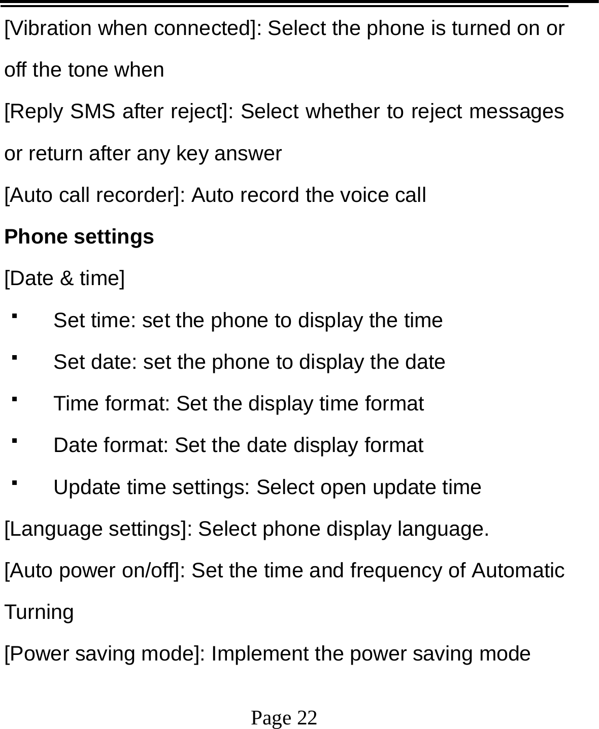   Page 22  [Vibration when connected]: Select the phone is turned on or off the tone when   [Reply SMS after reject]: Select whether to reject messages or return after any key answer [Auto call recorder]: Auto record the voice call Phone settings [Date &amp; time]   Set time: set the phone to display the time   Set date: set the phone to display the date   Time format: Set the display time format   Date format: Set the date display format   Update time settings: Select open update time [Language settings]: Select phone display language. [Auto power on/off]: Set the time and frequency of Automatic Turning [Power saving mode]: Implement the power saving mode 