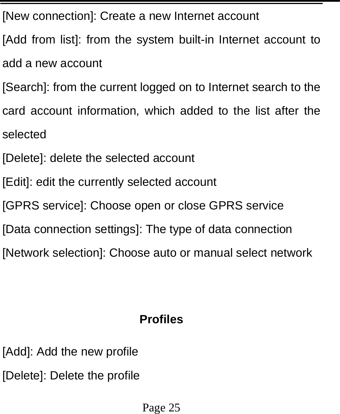   Page 25  [New connection]: Create a new Internet account [Add from list]: from the system built-in Internet account to add a new account [Search]: from the current logged on to Internet search to the card account information, which added to the list after the selected [Delete]: delete the selected account [Edit]: edit the currently selected account [GPRS service]: Choose open or close GPRS service [Data connection settings]: The type of data connection [Network selection]: Choose auto or manual select network   Profiles [Add]: Add the new profile [Delete]: Delete the profile 