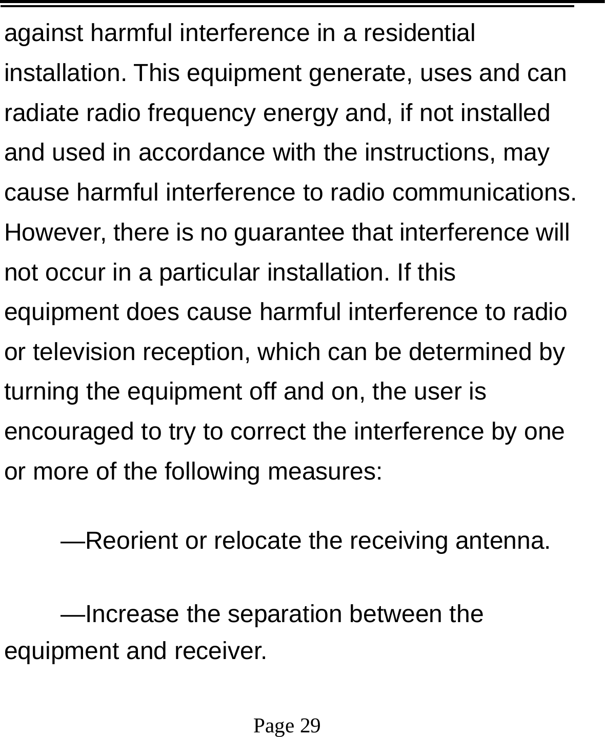   Page 29  against harmful interference in a residential installation. This equipment generate, uses and can radiate radio frequency energy and, if not installed and used in accordance with the instructions, may cause harmful interference to radio communications. However, there is no guarantee that interference will not occur in a particular installation. If this equipment does cause harmful interference to radio or television reception, which can be determined by turning the equipment off and on, the user is encouraged to try to correct the interference by one or more of the following measures:      —Reorient or relocate the receiving antenna.      —Increase the separation between the equipment and receiver.      