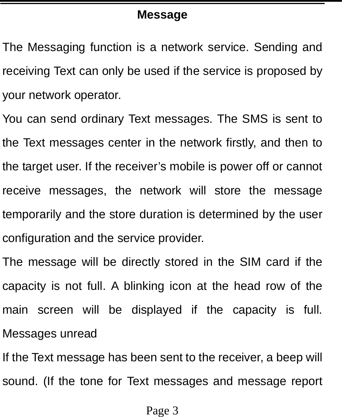   Page 3  Message The Messaging function is a network service. Sending and receiving Text can only be used if the service is proposed by your network operator.   You can send ordinary Text messages. The SMS is sent to the Text messages center in the network firstly, and then to the target user. If the receiver’s mobile is power off or cannot receive messages, the network will store the message temporarily and the store duration is determined by the user configuration and the service provider.   The message will be directly stored in the SIM card if the capacity is not full. A blinking icon at the head row of the main screen will be displayed if the capacity is full. Messages unread If the Text message has been sent to the receiver, a beep will sound. (If the tone for Text messages and message report 