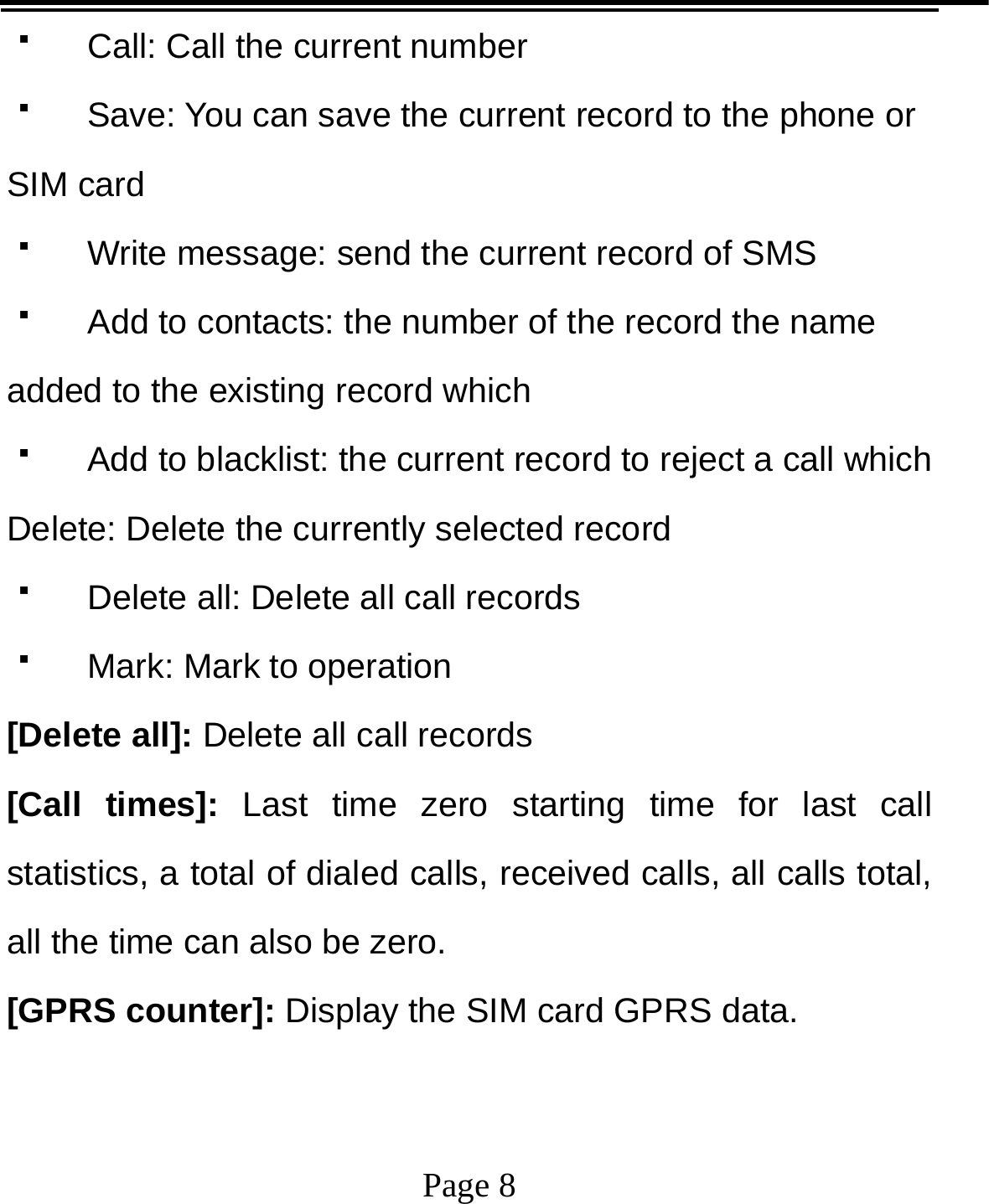   Page 8    Call: Call the current number  Save: You can save the current record to the phone or SIM card   Write message: send the current record of SMS   Add to contacts: the number of the record the name added to the existing record which     Add to blacklist: the current record to reject a call which Delete: Delete the currently selected record   Delete all: Delete all call records   Mark: Mark to operation [Delete all]: Delete all call records [Call times]: Last time zero starting time for last call statistics, a total of dialed calls, received calls, all calls total, all the time can also be zero. [GPRS counter]: Display the SIM card GPRS data. 