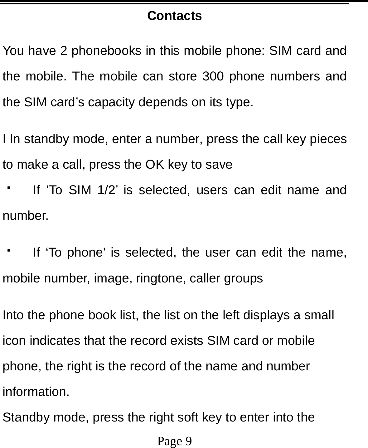   Page 9  Contacts  You have 2 phonebooks in this mobile phone: SIM card and the mobile. The mobile can store 300 phone numbers and the SIM card’s capacity depends on its type.   I In standby mode, enter a number, press the call key pieces to make a call, press the OK key to save   If ‘To SIM 1/2’ is selected, users can edit name and number.   If ‘To phone’ is selected, the user can edit the name, mobile number, image, ringtone, caller groups Into the phone book list, the list on the left displays a small icon indicates that the record exists SIM card or mobile phone, the right is the record of the name and number information. Standby mode, press the right soft key to enter into the 