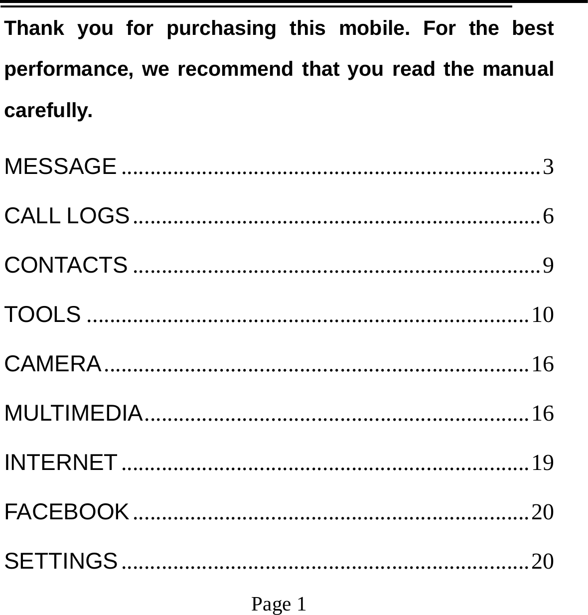                                            Page 1   Thank you for purchasing this mobile. For the best performance, we recommend that you read the manual carefully. MESSAGE ......................................................................... 3 CALL LOGS ....................................................................... 6 CONTACTS ....................................................................... 9 TOOLS ............................................................................. 10 CAMERA .......................................................................... 16 MULTIMEDIA ................................................................... 16 INTERNET ....................................................................... 19 FACEBOOK ..................................................................... 20 SETTINGS ....................................................................... 20 