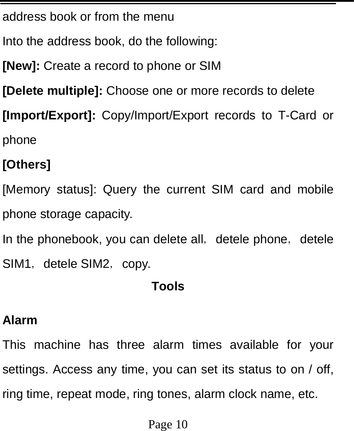   Page 10  address book or from the menu Into the address book, do the following: [New]: Create a record to phone or SIM [Delete multiple]: Choose one or more records to delete [Import/Export]:  Copy/Import/Export records to T-Card or phone [Others] [Memory status]: Query the current SIM card and mobile phone storage capacity. In the phonebook, you can delete all，detele phone，detele SIM1，detele SIM2，copy. Tools Alarm This machine has three alarm times available for your settings. Access any time, you can set its status to on / off, ring time, repeat mode, ring tones, alarm clock name, etc. 