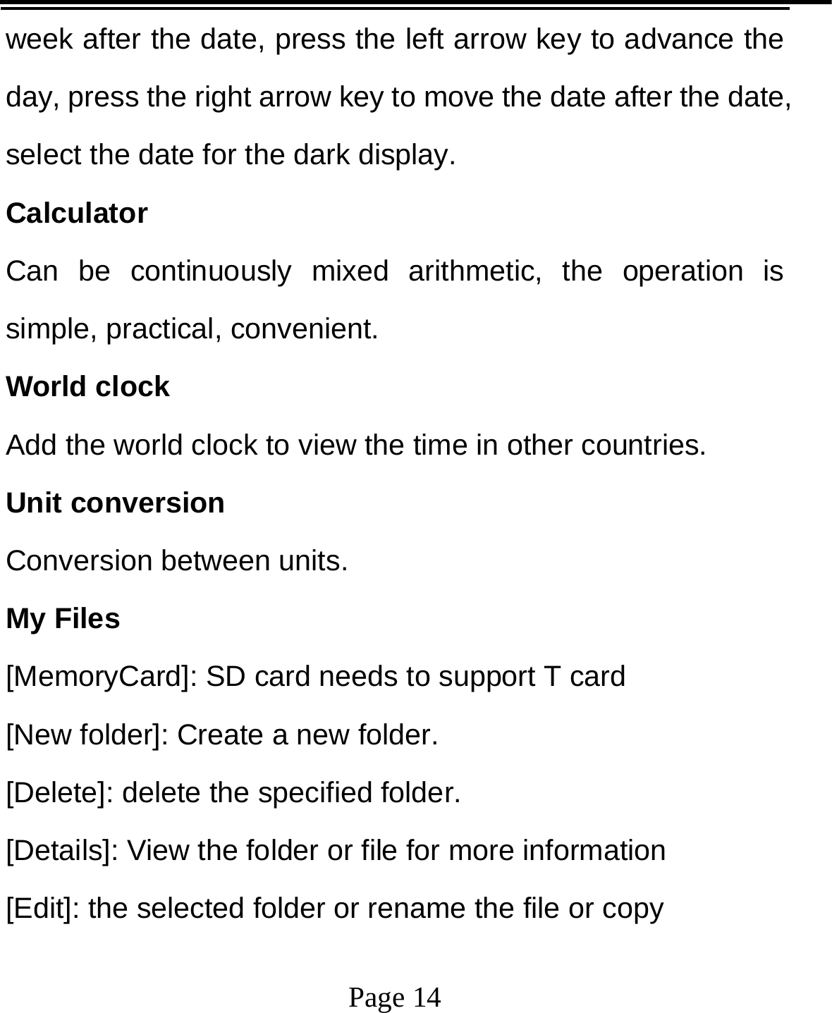   Page 14  week after the date, press the left arrow key to advance the day, press the right arrow key to move the date after the date, select the date for the dark display. Calculator Can be continuously mixed arithmetic, the operation is simple, practical, convenient. World clock Add the world clock to view the time in other countries. Unit conversion Conversion between units. My Files   [MemoryCard]: SD card needs to support T card [New folder]: Create a new folder. [Delete]: delete the specified folder. [Details]: View the folder or file for more information [Edit]: the selected folder or rename the file or copy 